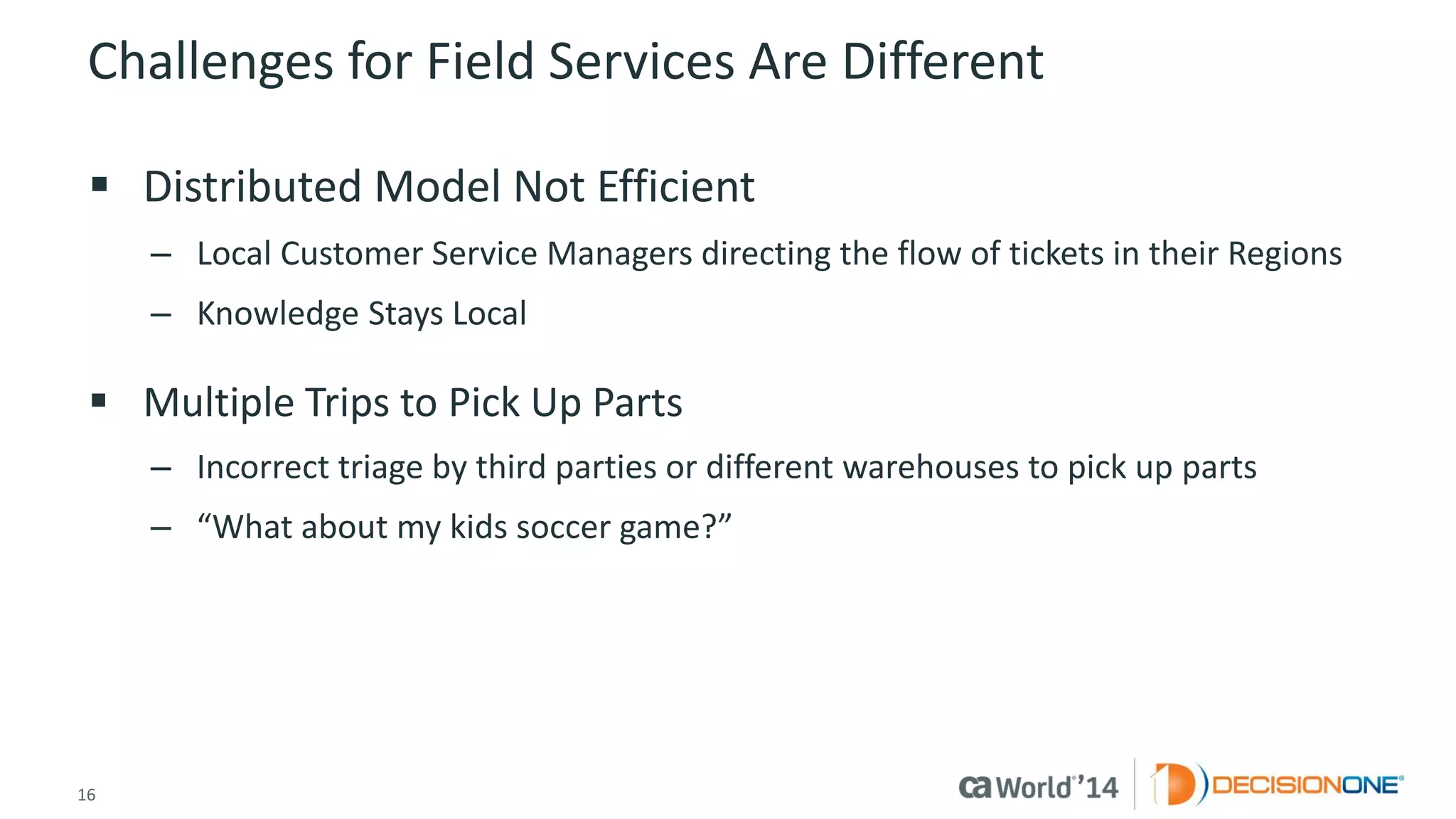 16 
© 2014 CA. ALL RIGHTS RESERVED. 
Challenges for Field Services Are Different 
Distributed Model Not Efficient 
–Local Customer Service Managers directing the flow of tickets in their Regions 
–Knowledge Stays Local 
Multiple Trips to Pick Up Parts 
–Incorrect triage by third parties or different warehouses to pick up parts 
–“What about my kids soccer game?”  