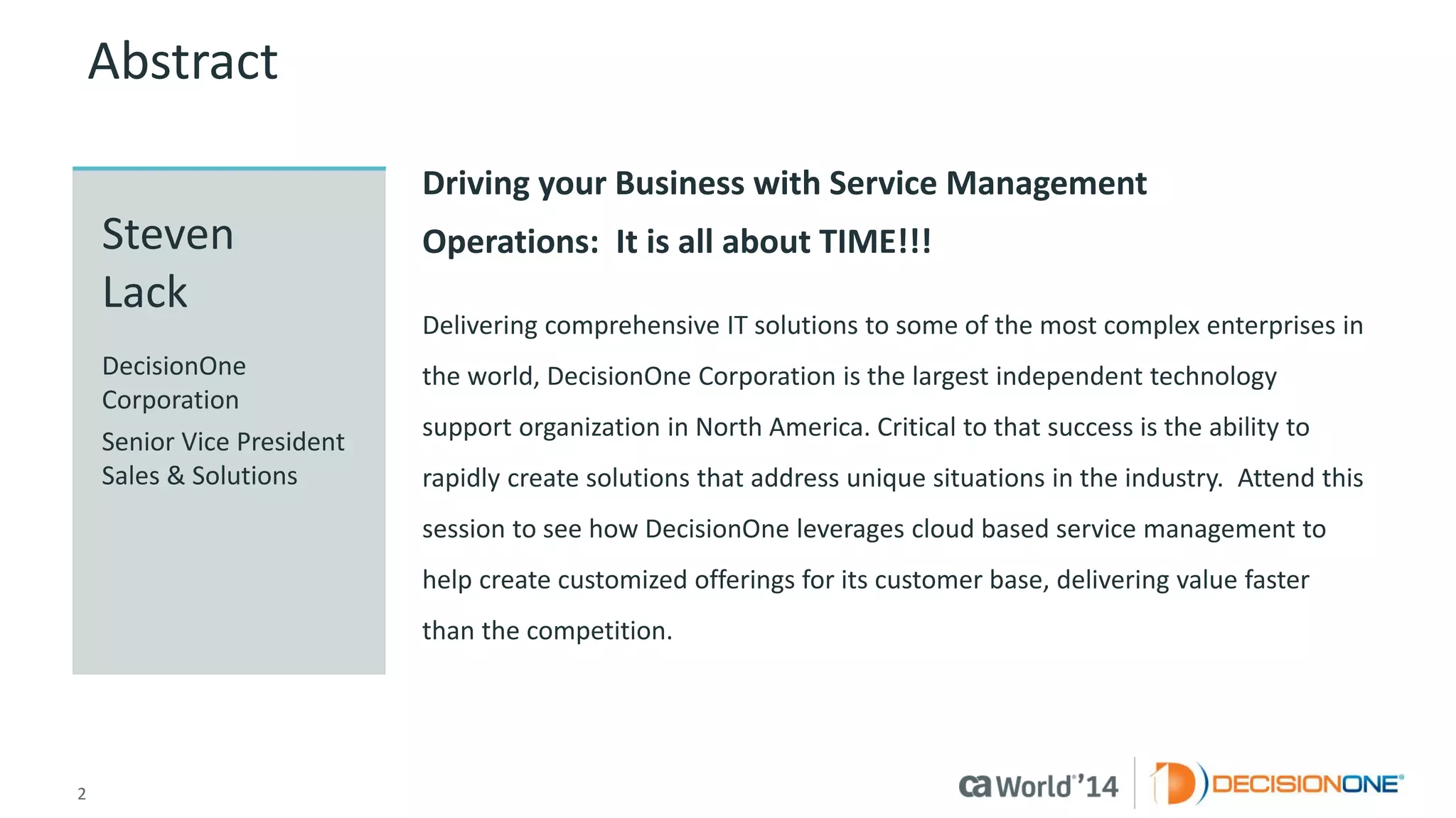 2 
© 2014 CA. ALL RIGHTS RESERVED. 
Abstract 
Driving your Business with Service Management Operations:It is all about TIME!!! 
Delivering comprehensive IT solutions to some of the most complex enterprises in the world, DecisionOne Corporation is the largest independent technology support organization in North America. Critical to that success is the ability to rapidly create solutions that address unique situations in the industry.Attend this session to see how DecisionOne leverages cloud based service management to help create customized offerings for its customer base, delivering value faster than the competition. 
StevenLack 
DecisionOne Corporation 
Senior Vice President Sales & Solutions  