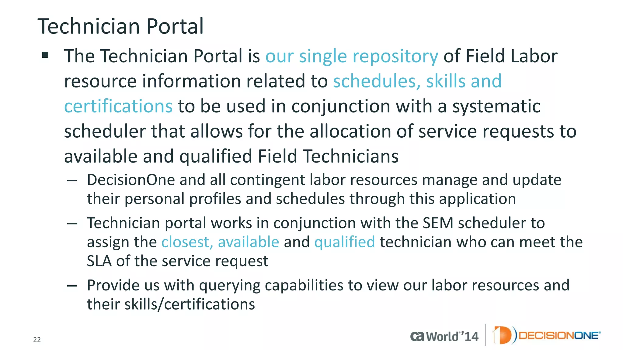 22 
© 2014 CA. ALL RIGHTS RESERVED. 
Technician Portal 
The Technician Portal is our single repositoryof Field Labor resource information related to schedules, skills and certificationsto be used in conjunction with a systematic scheduler that allows for the allocation of service requests to available and qualified Field Technicians 
–DecisionOne and all contingent labor resources manage and update their personal profiles and schedules through this application 
–Technician portal works in conjunction with the SEM scheduler to assign the closest, availableand qualifiedtechnician who can meet the SLA of the service request 
–Provide us with querying capabilities to view our labor resources and their skills/certifications  