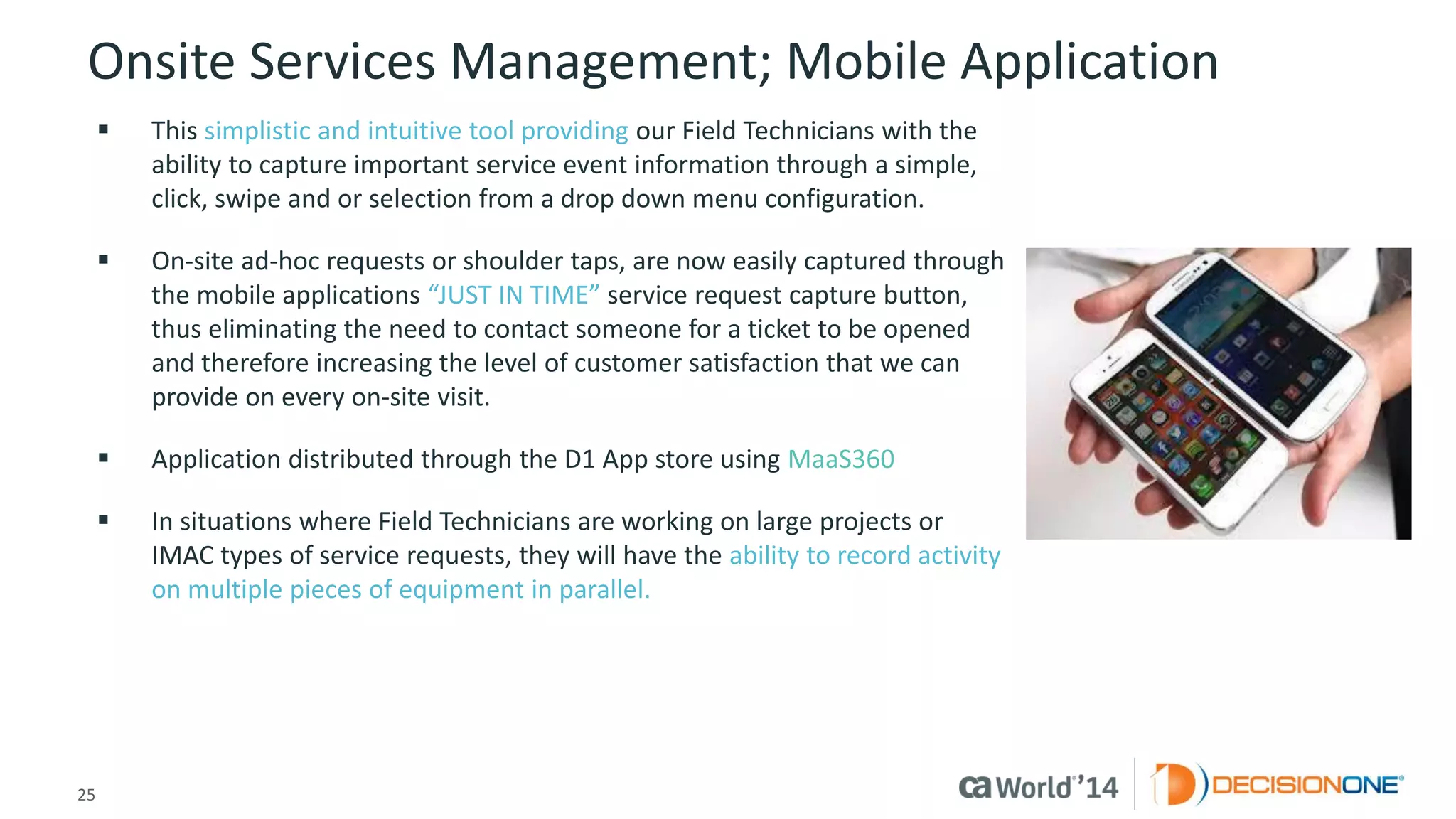 25 
© 2014 CA. ALL RIGHTS RESERVED. 
Onsite Services Management; Mobile Application 
This simplistic and intuitive tool providing our Field Technicians with the ability to capture important service event information through a simple, click, swipe and or selection from a drop down menu configuration. 
On-site ad-hoc requests or shoulder taps, are now easily captured through the mobile applications “JUST IN TIME” service request capture button, thus eliminating the need to contact someone for a ticket to be opened and therefore increasing the level of customer satisfaction that we can provide on every on-site visit. 
Application distributed through the D1 App store using MaaS360 
In situations where Field Technicians are working on large projects or IMAC types of service requests, they will have the ability to record activity on multiple pieces of equipment in parallel.  