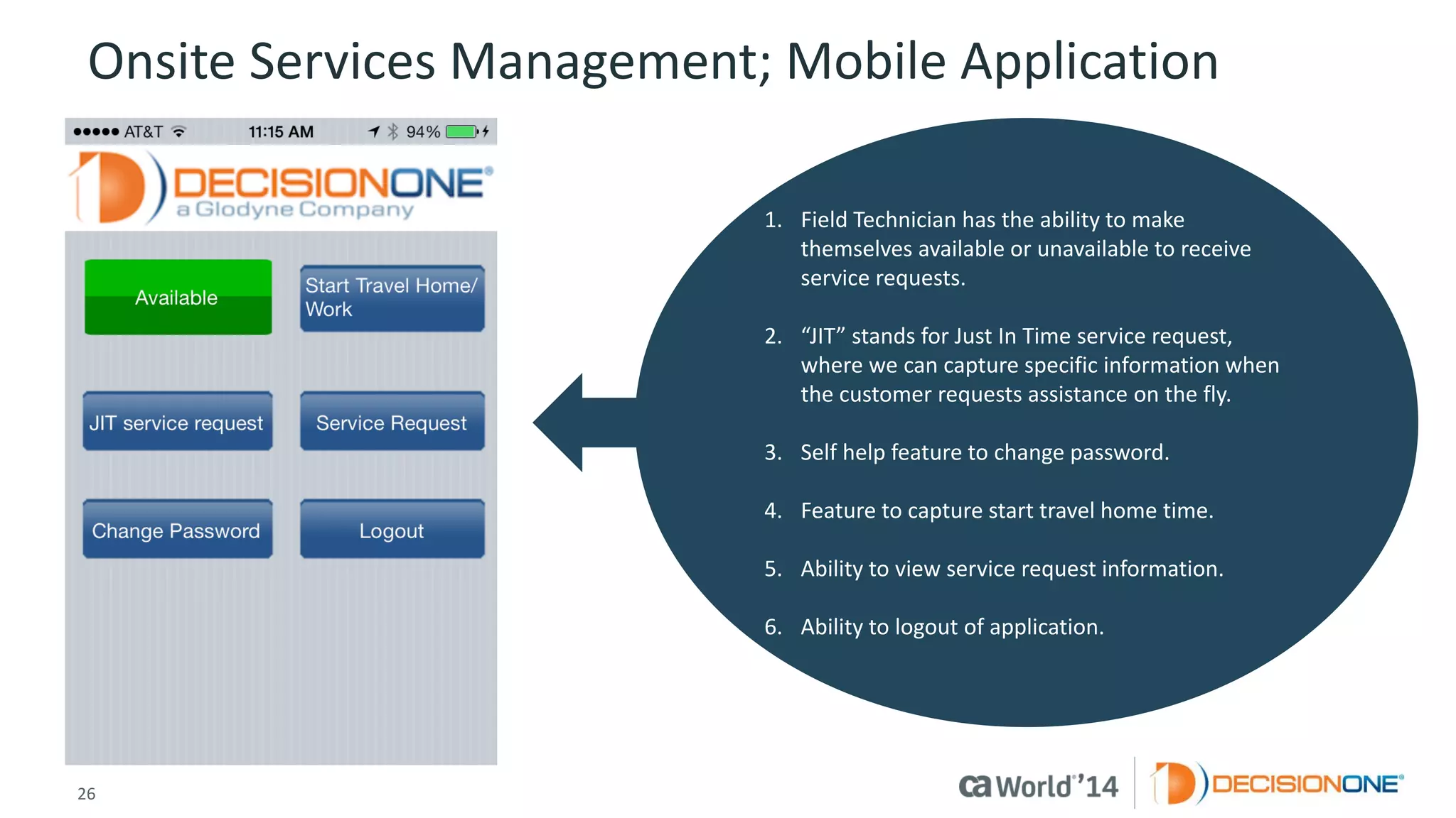26 
© 2014 CA. ALL RIGHTS RESERVED. 
Onsite Services Management; Mobile Application 
1.Field Technician has the ability to make themselves available or unavailable to receive service requests. 
2.“JIT” stands for Just In Time service request, where we can capture specific information when the customer requests assistance on the fly. 
3.Self help feature to change password. 
4.Feature to capture start travel home time. 
5.Ability to view service request information. 
6.Ability to logout of application.  