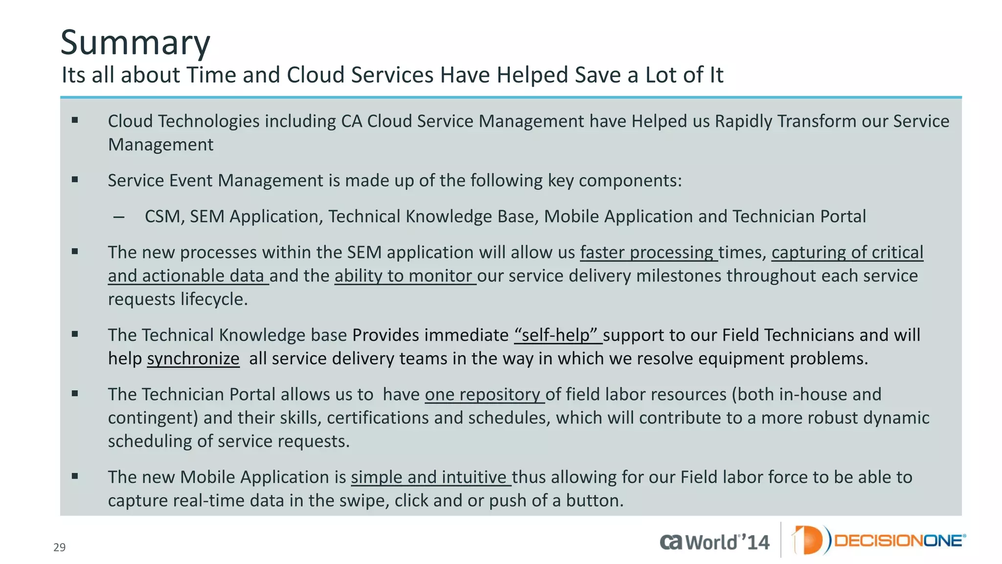 29 
© 2014 CA. ALL RIGHTS RESERVED. 
Summary 
Its all about Time and Cloud Services Have Helped Save a Lot of It 
Cloud Technologies including CA Cloud Service Management have Helped us Rapidly Transform our Service Management 
Service Event Management is made up of the following key components: 
–CSM, SEM Application, Technical Knowledge Base, Mobile Application and Technician Portal 
The new processes within the SEM application will allow us faster processing times, capturing of critical and actionable data and the ability to monitor our service delivery milestones throughout each service requests lifecycle. 
The Technical Knowledge base Provides immediate “self-help” support to our Field Techniciansand will help synchronizeall service delivery teams in the way in which we resolve equipment problems. 
The Technician Portal allows us to have one repository of field labor resources (both in-house and contingent) and their skills, certifications and schedules, which will contribute to a more robust dynamic scheduling of service requests. 
The new Mobile Application is simple and intuitive thus allowing for our Field labor force to be able to capture real-time data in the swipe, click and or push of a button.  
