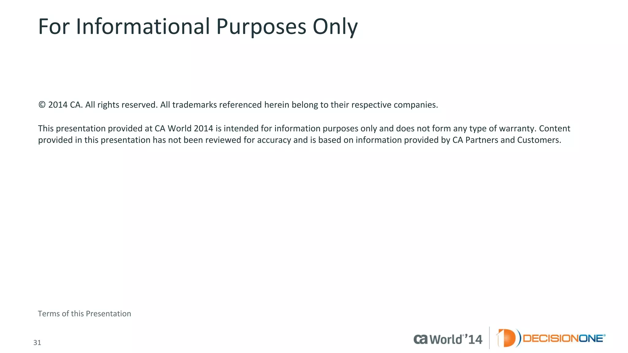 31 
© 2014 CA. ALL RIGHTS RESERVED. 
For Informational Purposes Only 
© 2014CA. All rights reserved. All trademarks referenced herein belong to their respective companies. 
This presentation provided at CA World 2014 is intended for information purposes only and does not form any type of warranty.Content provided in this presentation has not been reviewed for accuracy and is based on information provided by CA Partners and Customers. 
Terms of this Presentation 