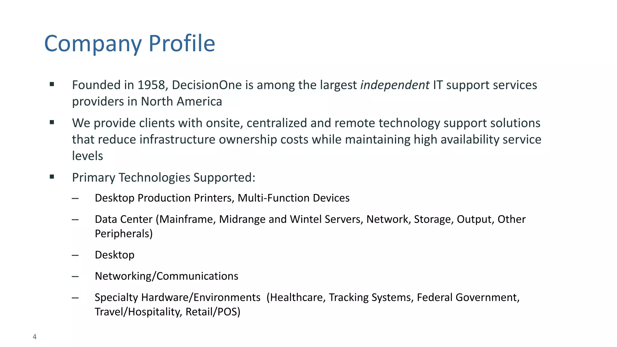 4 
© 2014 CA. ALL RIGHTS RESERVED. 
Company Profile 
Founded in 1958, DecisionOne is among the largest independentIT support services providers in North America 
We provide clients with onsite, centralized and remote technology support solutions that reduce infrastructure ownership costs while maintaining high availability service levels 
Primary Technologies Supported: 
–Desktop Production Printers, Multi-Function Devices 
–Data Center (Mainframe, Midrange and Wintel Servers, Network, Storage, Output, Other Peripherals) 
–Desktop 
–Networking/Communications 
–Specialty Hardware/Environments (Healthcare, Tracking Systems, Federal Government, Travel/Hospitality, Retail/POS)  