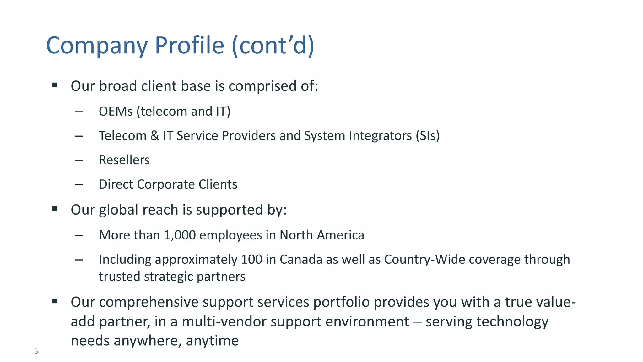 5 
© 2014 CA. ALL RIGHTS RESERVED. 
Company Profile (cont’d) 
Our broad client base is comprised of: 
–OEMs (telecom and IT) 
–Telecom & IT Service Providers and System Integrators (SIs) 
–Resellers 
–Direct Corporate Clients 
Our global reach is supported by: 
–More than 1,000 employees in North America 
–Including approximately 100 in Canada as well as Country-Wide coverage through trusted strategic partners 
Our comprehensive support services portfolio provides you with a true value- add partner, in a multi-vendor support environment serving technology needs anywhere, anytime  