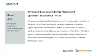2 
© 2014 CA. ALL RIGHTS RESERVED. 
Abstract 
Driving your Business with Service Management Operations:It is all about TIME!!! 
Delivering comprehensive IT solutions to some of the most complex enterprises in the world, DecisionOne Corporation is the largest independent technology support organization in North America. Critical to that success is the ability to rapidly create solutions that address unique situations in the industry.Attend this session to see how DecisionOne leverages cloud based service management to help create customized offerings for its customer base, delivering value faster than the competition. 
StevenLack 
DecisionOne Corporation 
Senior Vice President Sales & Solutions  