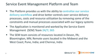 20 
© 2014 CA. ALL RIGHTS RESERVED. 
Service Event Management Platform and Team 
The Platform provides us with the ability to centralize our service delivery workflowand drive better controls over service delivery processes, costs and resource utilization by removing some of the constraints and manual processes associated with our legacy systems 
The Application is monitored and worked by the Service Event Management (SEM) Team 24/7; 365 
The SEM team consists of resources located in Devon, PA; Bloomington, MN; Remote users located in the Midwest and the West Coast; Pune, India; and Chennai, India  