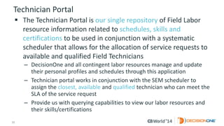 22 
© 2014 CA. ALL RIGHTS RESERVED. 
Technician Portal 
The Technician Portal is our single repositoryof Field Labor resource information related to schedules, skills and certificationsto be used in conjunction with a systematic scheduler that allows for the allocation of service requests to available and qualified Field Technicians 
–DecisionOne and all contingent labor resources manage and update their personal profiles and schedules through this application 
–Technician portal works in conjunction with the SEM scheduler to assign the closest, availableand qualifiedtechnician who can meet the SLA of the service request 
–Provide us with querying capabilities to view our labor resources and their skills/certifications  