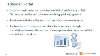 24 
© 2014 CA. ALL RIGHTS RESERVED. 
Technician Portal 
Simplisticregistration and association of skills/certifications to Field Technicians profiles and schedules, enabling quick engagement 
Provide us with the ability to expandour labor resource footprint 
Enables dynamic assignmentof a Field Labor resource through associations between the tech and the equipment that they are certified and trained to work on  