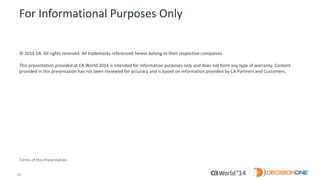 31 
© 2014 CA. ALL RIGHTS RESERVED. 
For Informational Purposes Only 
© 2014CA. All rights reserved. All trademarks referenced herein belong to their respective companies. 
This presentation provided at CA World 2014 is intended for information purposes only and does not form any type of warranty.Content provided in this presentation has not been reviewed for accuracy and is based on information provided by CA Partners and Customers. 
Terms of this Presentation 