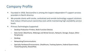 4 
© 2014 CA. ALL RIGHTS RESERVED. 
Company Profile 
Founded in 1958, DecisionOne is among the largest independentIT support services providers in North America 
We provide clients with onsite, centralized and remote technology support solutions that reduce infrastructure ownership costs while maintaining high availability service levels 
Primary Technologies Supported: 
–Desktop Production Printers, Multi-Function Devices 
–Data Center (Mainframe, Midrange and Wintel Servers, Network, Storage, Output, Other Peripherals) 
–Desktop 
–Networking/Communications 
–Specialty Hardware/Environments (Healthcare, Tracking Systems, Federal Government, Travel/Hospitality, Retail/POS)  