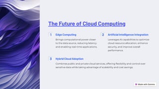The Future of Cloud Computing
1 Edge Computing
Brings computational power closer
to the data source, reducing latency
and enabling real-time applications.
2 Artificial Intelligence Integration
Leverages AI capabilities to optimize
cloud resource allocation, enhance
security, and improve overall
performance.
3 Hybrid Cloud Adoption
Combines public and private cloud services, offering flexibility and control over
sensitive data while taking advantage of scalability and cost savings.
 