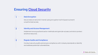 Ensuring Cloud Security
1 Data Encryption
Secure data at rest and in transit using encryption techniques to prevent
unauthorized access.
2 Identity and Access Management
Implement strong authentication methods and granular access controls to protect
sensitive resources.
3 Regular Audits and Compliance
Conduct security audits and ensure compliance with industry standards to identify
and address potential vulnerabilities.
 