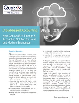 Cloud-based Accounting:
Next Gen SaaS++ Finance &
Accounting Solution for Small
and Medium Businesses
Executive Summary n Provide audit trails that satisfies regulatory
and compliance requirements
Global market trends have presented fresh n Seamlessly integrates with other
challenges for the CFO that includes optimally applications in the business’ ecosystem
managing and analyzing the business critical
financial information in a cost effective In the past, graduating from premise based
manner. At the same time, the growth of the software solutions meant acquiring a costly
internet has created an increasingly dispersed and complex on-premise software
workforce that must submit key data to a application. These applications entailed a
company’s financial system and ensure real- significant upfront investment, long
time access to the corporate information from deployment cycles, and a cumbersome
anywhere, anytime on a 24 x 7 basis. The business process.
evolved market landscape has created new
Today, a new breed of cloud computing oropportunities for niche as well as managed
platform based solutions have emerged toservice providers to offer innovative cloud-
address business’ real-time financialbased accounting solutions to small and
management needs. This whitepaper aims tomedium business owners with an aim to:
highlight the key trends and benefits
n Automate the end-to-end finance and associated with shifting to cloud-based
accounting life cycle including Order-to- accounting solutions. Further, we will
Cash (O2C), Procure-to-Pay (P2P) and emphasize how service providers can deploy
Record-to-Report (R2R) processes innovative service delivery models to
n Support multiple business entities and on- streamline finance and accounting processes
demand financial consolidation and enjoy benefits beyond mere cost savings.
n Deliver real-time financial and operational
visibility
1Cloud-based Accounting
 
