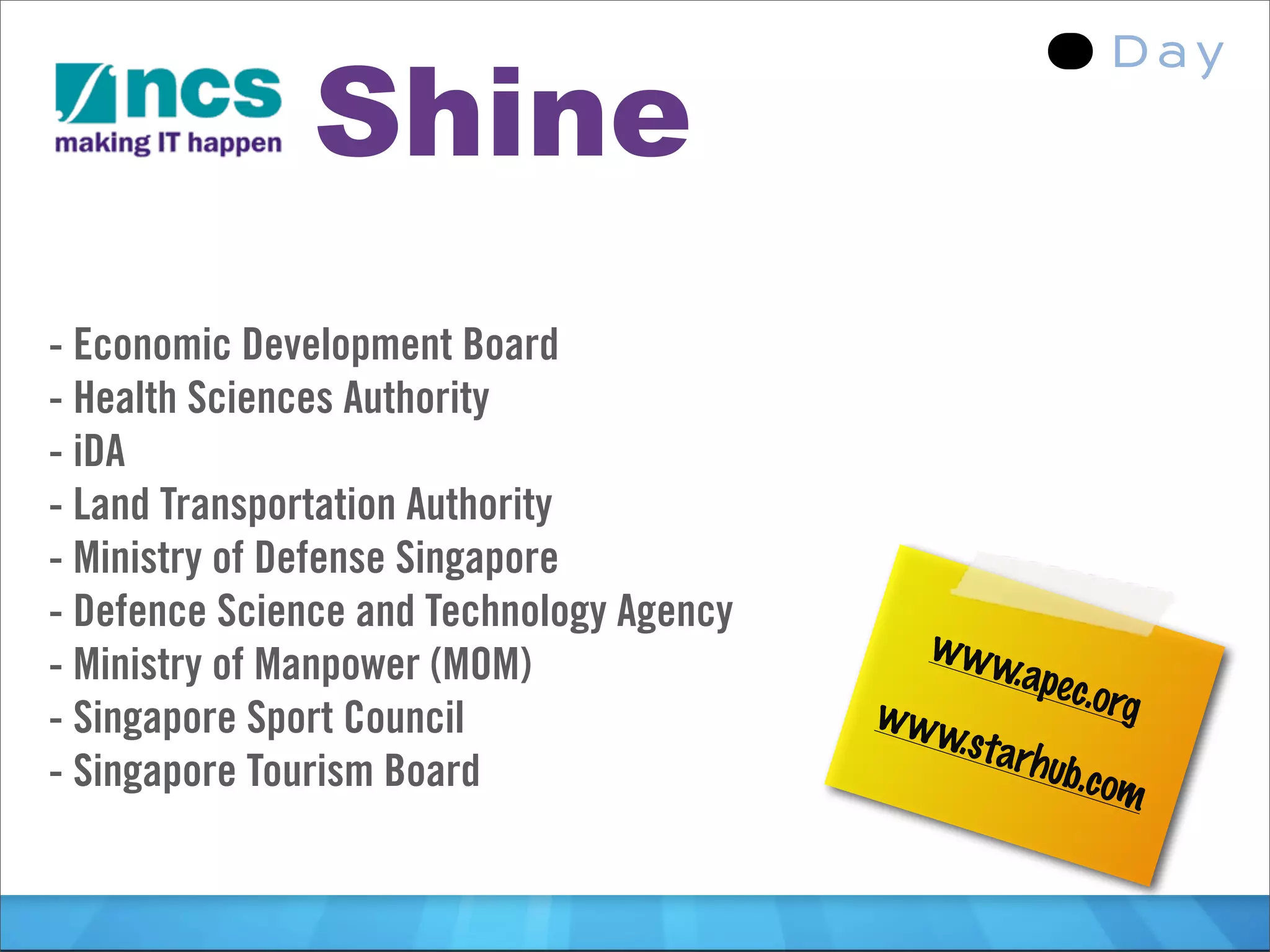 Shine
- Economic Development Board
- Health Sciences Authority
- iDA
- Land Transportation Authority
- Ministry of Defense Singapore
- Defence Science and Technology Agency
                                            www
- Ministry of Manpower (MOM)                     .apec
                                          www         .org
- Singapore Sport Council                    .star
- Singapore Tourism Board                         hub.c
                                                        om
 