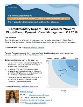 Complimentary Report | The Forrester Wave™:
Cloud-Based Dynamic Case Management, Q1 2018
Dear members,
Bpm’online is happy to offer you a complimentary copy of the Forrester Wave™: Cloud-Based
Dynamic Case Management (DCM), Q1 2018 report as an important reference for your evaluation.
DOWNLOAD for Free >> http://bit.ly/report_Forrester
Forrester Research evaluated the 11 most significant Cloud-based dynamic case management
vendors, based on a set of 23 comprehensive criteria.
Get a complimentary copy of the report to:
- Explore why more infrastructure and operations
professionals see DCM solutions as a way to
address their top challenges.
- Learn how BPM and DCM handle complex,
long-running processes that require extensive
upfront modeling followed by long development
and continuous improvement cycles.
- Discover what is the essence of a quality DCM
product that enables companies to tackle
increasingly complex use cases.
DOWNLOAD >> http://bit.ly/report_Forrester
Tatyana Kutsaya
BPM'Online https://www.bpmonline.com
Let’s Directly Connect on LinkedIn
https://www.linkedin.com/in/tatyana-kutsaya
e-mail: tanya.miller@bpmonline.com
 