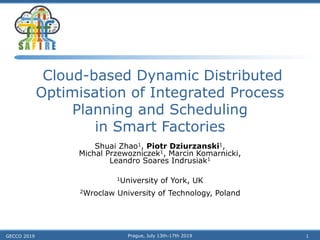 Cloud-based Dynamic Distributed
Optimisation of Integrated Process
Planning and Scheduling
in Smart Factories
Shuai Zhao1, Piotr Dziurzanski1,
Michal Przewozniczek1, Marcin Komarnicki,
Leandro Soares Indrusiak1
1University of York, UK
2Wroclaw University of Technology, Poland
GECCO 2019 Prague, July 13th-17th 2019 1
 