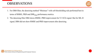 11
OBSERVATIONS
1. For DB4 filter, the denoising method “Minimax” with soft thresholding rule performed best in
terms of RMSE, PRD and SNRimp performance metrics.
2. The denoising filter DB4 shows RMSE, PRD improvement for V1 ECG signal. But for ML-II
signal, DB4 did not show RMSE and PRD improvement after denoising.
 
