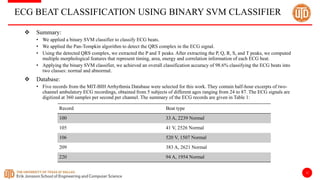 12
ECG BEAT CLASSIFICATION USING BINARY SVM CLASSIFIER
 Summary:
• We applied a binary SVM classifier to classify ECG beats.
• We applied the Pan-Tompkin algorithm to detect the QRS complex in the ECG signal.
• Using the detected QRS complex, we extracted the P and T peaks. After extracting the P, Q, R, S, and T peaks, we computed
multiple morphological features that represent timing, area, energy and correlation information of each ECG beat.
• Applying the binary SVM classifier, we achieved an overall classification accuracy of 98.6% classifying the ECG beats into
two classes: normal and abnormal.
 Database:
• Five records from the MIT-BIH Arrhythmia Database were selected for this work. They contain half-hour excerpts of two-
channel ambulatory ECG recordings, obtained from 5 subjects of different ages ranging from 24 to 87. The ECG signals are
digitized at 360 samples per second per channel. The summary of the ECG records are given in Table 1:
Record Beat type
100 33 A, 2239 Normal
105 41 V, 2526 Normal
106 520 V, 1507 Normal
209 383 A, 2621 Normal
220 94 A, 1954 Normal
 