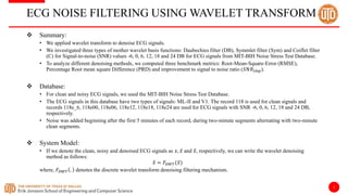 2
ECG NOISE FILTERING USING WAVELET TRANSFORM
 Summary:
• We applied wavelet transform to denoise ECG signals.
• We investigated three types of mother wavelet basis functions: Daubechies filter (DB), Symmlet filter (Sym) and Coiflet filter
(C) for Signal-to-noise (SNR) values -6, 0, 6, 12, 18 and 24 DB for ECG signals from MIT-BIH Noise Stress Test Database.
• To analyze different denoising methods, we computed three benchmark metrics: Root-Mean-Square-Error (RMSE),
Percentage Root mean square Difference (PRD) and improvement to signal to noise ratio (𝑆𝑁𝑅𝑖𝑚𝑝).
 Database:
• For clean and noisy ECG signals, we used the MIT-BIH Noise Stress Test Database.
• The ECG signals in this database have two types of signals: ML-II and V1. The record 118 is used for clean signals and
records 118e_6, 118e00, 118e06, 118e12, 118e18, 118e24 are used for ECG signals with SNR -6, 0, 6, 12, 18 and 24 DB,
respectively.
• Noise was added beginning after the first 5 minutes of each record, during two-minute segments alternating with two-minute
clean segments.
 System Model:
• If we denote the clean, noisy and denoised ECG signals as 𝑥, 𝑥 and 𝑥, respectively, we can write the wavelet denoising
method as follows:
𝑥 = 𝐹𝐷𝑊𝑇(𝑥)
where, 𝐹𝐷𝑊𝑇 . denotes the discrete wavelet transform denoising filtering mechanism.
 