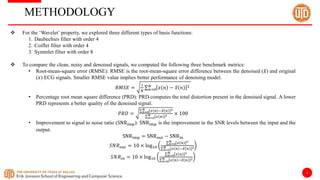 4
METHODOLOGY
 For the ‘Wavelet’ property, we explored three different types of basis functions:
1. Daubechies filter with order 4
2. Coiflet filter with order 4
3. Symmlet filter with order 8
 To compare the clean, noisy and denoised signals, we computed the following three benchmark metrics:
• Root-mean-square error (RMSE): RMSE is the root-mean-square error difference between the denoised (𝑥) and original
(𝑥) ECG signals. Smaller RMSE value implies better performance of denoising model.
𝑅𝑀𝑆𝐸 =
1
𝑁 𝑛=0
𝑁
𝑥 𝑛 − 𝑥 𝑛 2
• Percentage root mean square difference (PRD): PRD computes the total distortion present in the denoised signal. A lower
PRD represents a better quality of the denoised signal.
𝑃𝑅𝐷 = 𝑛=0
𝑁 𝑥 𝑛 −𝑥 𝑛 2
𝑛=0
𝑁 𝑥 𝑛 2 × 100
• Improvement to signal to noise ratio (SNRimp): SNRimp is the improvement in the SNR levels between the input and the
output.
SNRimp = SNRout − SNRin
𝑆𝑁𝑅𝑜𝑢𝑡 = 10 × log10
𝑛=0
𝑁 𝑥 𝑛 2
𝑛=0
𝑁 𝑥 𝑛 −𝑥 𝑛 2
𝑆𝑁𝑅𝑖𝑛 = 10 × log10
𝑛=0
𝑁 𝑥 𝑛 2
𝑛=0
𝑁 𝑥 𝑛 −𝑥 𝑛 2
 