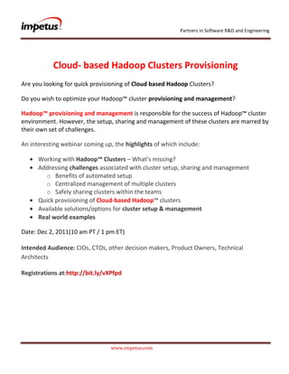 Partners in Software R&D and Engineering




           Cloud- based Hadoop Clusters Provisioning
Are you looking for quick provisioning of Cloud based Hadoop Clusters?

Do you wish to optimize your Hadoop™ cluster provisioning and management?

Hadoop™ provisioning and management is responsible for the success of Hadoop™ cluster
environment. However, the setup, sharing and management of these clusters are marred by
their own set of challenges.

An interesting webinar coming up, the highlights of which include:

      Working with Hadoop™ Clusters – What’s missing?
      Addressing challenges associated with cluster setup, sharing and management
         o Benefits of automated setup
         o Centralized management of multiple clusters
         o Safely sharing clusters within the teams
      Quick provisioning of Cloud-based Hadoop™ clusters
      Available solutions/options for cluster setup & management
      Real world examples

Date: Dec 2, 2011(10 am PT / 1 pm ET)

Intended Audience: CIOs, CTOs, other decision makers, Product Owners, Technical
Architects

Registrations at:http://bit.ly/vXPfpd




                                 www.impetus.com
 