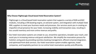 Why Choose FlightsLogic Cloud-based Hotel Reservation System?
• FlightsLogic is a Cloud-based hotel reservation system that supports a variety of B2B and B2C
modules, including a CRS booking engine, an extranet system, and integration with multiple hotel
XML suppliers to meet your business needs and processes. Our services assist you in creating an
impactful virtual presence for your hotel, increasing visibility and transaction ease, resulting in
less unsold inventory and more online revenue and profits.
• Our hotel reservation systems are simple to use, streamline operations, broaden your reach, and
assist you in increasing revenue and guest satisfaction. We simplify the reservation process for
hoteliers and guests by providing seamless booking management, efficient channel integration,
and optimized front desk services. Our hotel reservation system enables agencies, travel
companies, and hospitality partners to run online hotel reservations quickly and efficiently.
 
