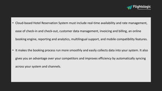 • Cloud-based Hotel Reservation System must include real-time availability and rate management,
ease of check-in and check-out, customer data management, invoicing and billing, an online
booking engine, reporting and analytics, multilingual support, and mobile compatibility features.
• It makes the booking process run more smoothly and easily collects data into your system. It also
gives you an advantage over your competitors and improves efficiency by automatically syncing
across your system and channels.
 