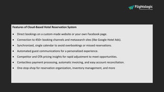 Features of Cloud-Based Hotel Reservation System
 Direct bookings on a custom-made website or your own Facebook page.
 Connection to 450+ booking channels and metasearch sites (like Google Hotel Ads).
 Synchronized, single calendar to avoid overbookings or missed reservations.
 Automated guest communications for a personalized experience.
 Competitor and OTA pricing insights for rapid adjustment to meet opportunities.
 Contactless payment processing, automatic invoicing, and easy account reconciliation.
 One-stop-shop for reservation organization, inventory management, and more
 