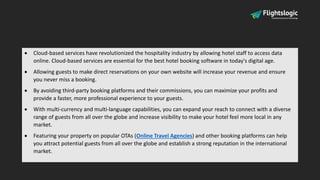  Cloud-based services have revolutionized the hospitality industry by allowing hotel staff to access data
online. Cloud-based services are essential for the best hotel booking software in today's digital age.
 Allowing guests to make direct reservations on your own website will increase your revenue and ensure
you never miss a booking.
 By avoiding third-party booking platforms and their commissions, you can maximize your profits and
provide a faster, more professional experience to your guests.
 With multi-currency and multi-language capabilities, you can expand your reach to connect with a diverse
range of guests from all over the globe and increase visibility to make your hotel feel more local in any
market.
 Featuring your property on popular OTAs (Online Travel Agencies) and other booking platforms can help
you attract potential guests from all over the globe and establish a strong reputation in the international
market.
 