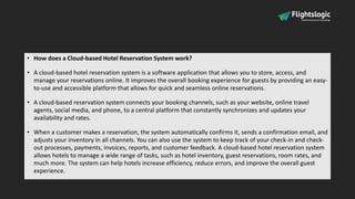 • How does a Cloud-based Hotel Reservation System work?
• A cloud-based hotel reservation system is a software application that allows you to store, access, and
manage your reservations online. It improves the overall booking experience for guests by providing an easy-
to-use and accessible platform that allows for quick and seamless online reservations.
• A cloud-based reservation system connects your booking channels, such as your website, online travel
agents, social media, and phone, to a central platform that constantly synchronizes and updates your
availability and rates.
• When a customer makes a reservation, the system automatically confirms it, sends a confirmation email, and
adjusts your inventory in all channels. You can also use the system to keep track of your check-in and check-
out processes, payments, invoices, reports, and customer feedback. A cloud-based hotel reservation system
allows hotels to manage a wide range of tasks, such as hotel inventory, guest reservations, room rates, and
much more. The system can help hotels increase efficiency, reduce errors, and improve the overall guest
experience.
 