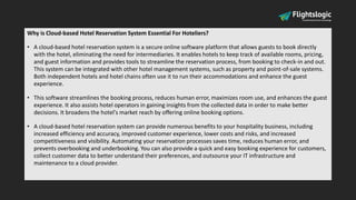 Why is Cloud-based Hotel Reservation System Essential For Hoteliers?
• A cloud-based hotel reservation system is a secure online software platform that allows guests to book directly
with the hotel, eliminating the need for intermediaries. It enables hotels to keep track of available rooms, pricing,
and guest information and provides tools to streamline the reservation process, from booking to check-in and out.
This system can be integrated with other hotel management systems, such as property and point-of-sale systems.
Both independent hotels and hotel chains often use it to run their accommodations and enhance the guest
experience.
• This software streamlines the booking process, reduces human error, maximizes room use, and enhances the guest
experience. It also assists hotel operators in gaining insights from the collected data in order to make better
decisions. It broadens the hotel's market reach by offering online booking options.
• A cloud-based hotel reservation system can provide numerous benefits to your hospitality business, including
increased efficiency and accuracy, improved customer experience, lower costs and risks, and increased
competitiveness and visibility. Automating your reservation processes saves time, reduces human error, and
prevents overbooking and underbooking. You can also provide a quick and easy booking experience for customers,
collect customer data to better understand their preferences, and outsource your IT infrastructure and
maintenance to a cloud provider.
 