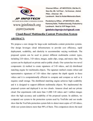 Cloud-Based Multimedia Content Protection System
ABSTRACT:
We propose a new design for large-scale multimedia content protection systems.
Our design leverages cloud infrastructures to provide cost efficiency, rapid
deployment, scalability, and elasticity to accommodate varying workloads. The
proposed system can be used to protect different multimedia content types,
including 2-D videos, 3-D videos, images, audio clips, songs, and music clips. The
system can be deployed on private and/or public clouds. Our system has two novel
components: (i) method to create signatures of 3-D videos, and (ii) distributed
matching engine for multimedia objects. The signature method creates robust and
representative signatures of 3-D videos that capture the depth signals in these
videos and it is computationally efficient to compute and compare as well as it
requires small storage. The distributed matching engine achieves high scalability
and it is designed to support different multimedia objects. We implemented the
proposed system and deployed it on two clouds: Amazon cloud and our private
cloud. Our experiments with more than 11,000 3-D videos and 1 million images
show the high accuracy and scalability of the proposed system. In addition, we
compared our system to the protection system used by YouTube and our results
show that the YouTube protection system fails to detect most copies of 3-D videos,
while our system detects more than 98% of them. This comparison shows the need
 