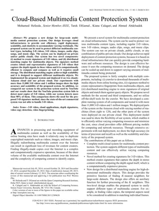 420 IEEE TRANSACTIONS ON MULTIMEDIA, VOL. 17, NO. 3, MARCH 2015
Cloud-Based Multimedia Content Protection System
Mohamed Hefeeda , Senior Member, IEEE, Tarek ElGamal , Kiana Calagari, and Ahmed Abdelsadek
Abstract—We propose a new design for large-scale multi-
media content protection systems. Our design leverages cloud
infrastructures to provide cost efﬁciency, rapid deployment,
scalability, and elasticity to accommodate varying workloads. The
proposed system can be used to protect different multimedia con-
tent types, including 2-D videos, 3-D videos, images, audio clips,
songs, and music clips. The system can be deployed on private
and/or public clouds. Our system has two novel components:
(i) method to create signatures of 3-D videos, and (ii) distributed
matching engine for multimedia objects. The signature method
creates robust and representative signatures of 3-D videos that
capture the depth signals in these videos and it is computationally
efﬁcient to compute and compare as well as it requires small
storage. The distributed matching engine achieves high scalability
and it is designed to support different multimedia objects. We
implemented the proposed system and deployed it on two clouds:
Amazon cloud and our private cloud. Our experiments with
more than 11,000 3-D videos and 1 million images show the high
accuracy and scalability of the proposed system. In addition, we
compared our system to the protection system used by YouTube
and our results show that the YouTube protection system fails to
detect most copies of 3-D videos, while our system detects more
than 98% of them. This comparison shows the need for the pro-
posed 3-D signature method, since the state-of-the-art commercial
system was not able to handle 3-D videos.
Index Terms—3-D video, cloud applications, depth signatures,
video copy detection, video ﬁngerprinting.
I. INTRODUCTION
ADVANCES in processing and recording equipment of
multimedia content as well as the availability of free
online hosting sites have made it relatively easy to duplicate
copyrighted materials such as videos, images, and music clips.
Illegally redistributing multimedia content over the Internet
can result in signiﬁcant loss of revenues for content creators.
Finding illegally-made copies over the Internet is a complex
and computationally expensive operation, because of the sheer
volume of the available multimedia content over the Internet
and the complexity of comparing content to identify copies.
Manuscript received July 05, 2014; revised October 28, 2014 and December
25, 2014; accepted December 29, 2014. Date of publication January 09, 2015;
date of current version February 12, 2015. The associate editor coordinating the
review of this manuscript and approving it for publication was Prof. Wenwu
Zhu.
M. Hefeeda and T. ElGamal are with the Qatar Computing Research Institute,
Doha 5825, Qatar (e-mail: mhefeeda@qf.org.qa).
K. Calagari and A. Abdelsadek are with the School of Computing Science,
Simon Fraser University, Burnaby, BC V5A 1S6, Canada.
Color versions of one or more of the ﬁgures in this paper are available online
at http://ieeexplore.ieee.org.
Digital Object Identiﬁer 10.1109/TMM.2015.2389628
We present a novel system for multimedia content protection
on cloud infrastructures. The system can be used to protect var-
ious multimedia content types, including regular 2-D videos,
new 3-D videos, images, audio clips, songs, and music clips.
The system can run on private clouds, public clouds, or any
combination of public-private clouds. Our design achieves rapid
deployment of content protection systems, because it is based on
cloud infrastructures that can quickly provide computing hard-
ware and software resources. The design is cost effective be-
cause it uses the computing resources on demand. The design
can be scaled up and down to support varying amounts of mul-
timedia content being protected.
The proposed system is fairly complex with multiple com-
ponents, including: (i) crawler to download thousands of multi-
media objects from online hosting sites, (ii) signature method to
create representative ﬁngerprints from multimedia objects, and
(iii) distributed matching engine to store signatures of original
objects and match them against query objects. We propose novel
methods for the second and third components, and we utilize
off-the-shelf tools for the crawler. We have developed a com-
plete running system of all components and tested it with more
than 11,000 3-D videos and 1 million images. We deployed parts
of the system on the Amazon cloud with varying number of ma-
chines (from eight to 128), and the other parts of the system
were deployed on our private cloud. This deployment model
was used to show the ﬂexibility of our system, which enables it
to efﬁciently utilize varying computing resources and minimize
the cost, since cloud providers offer different pricing models
for computing and network resources. Through extensive ex-
periments with real deployment, we show the high accuracy (in
terms of precision and recall) as well as the scalability and elas-
ticity of the proposed system.
The contributions of this paper are as follows.
• Complete multi-cloud system for multimedia content pro-
tection. The system supports different types of multimedia
content and can effectively utilize varying computing
resources.
• Novel method for creating signatures for 3-D videos. This
method creates signatures that capture the depth in stereo
content without computing the depth signal itself, which is
a computationally expensive process.
• New design for a distributed matching engine for high-di-
mensional multimedia objects. This design provides the
primitive function of ﬁnding -nearest neighbors for
large-scale datasets. The design also offers an auxiliary
function for further processing of the neighbors. This
two-level design enables the proposed system to easily
support different types of multimedia content. For ex-
ample, in ﬁnding video copies, the temporal aspects need
to be considered in addition to matching individual frames.
1520-9210 © 2015 IEEE. Personal use is permitted, but republication/redistribution requires IEEE permission.
See http://www.ieee.org/publications_standards/publications/rights/index.html for more information.
 