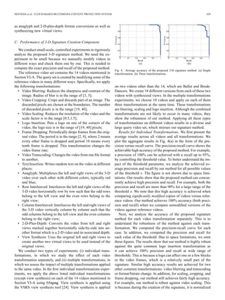 HEFEEDA et al.: CLOUD-BASED MULTIMEDIA CONTENT PROTECTION SYSTEM 429
as anaglyph and 2-D-plus-depth format conversions as well as
synthesizing new virtual views.
C. Performance of 3-D Signature Creation Component
We conduct small-scale, controlled experiments to rigorously
analyze the proposed 3-D signature method. We need the ex-
periment to be small because we manually modify videos in
different ways and check them one by one. This is needed to
compute the exact precision and recall of the proposed method.
The reference video set contains the 14 videos mentioned in
Section VI-A. The query set is created by modifying some of the
reference videos in many different ways. Speciﬁcally, we apply
the following transformations:
• Video Blurring: Reduces the sharpness and contrast of the
image. Radius of blur is in the range of [3, 5];
• Video Cropping: Crops and discards part of an image. The
discarded pixels are chosen at the boundaries. The number
of discarded pixels is in the range [19, 40];
• Video Scaling: Reduces the resolution of the video and the
scale factor is in the range [0.5,1.5];
• Logo Insertion: Puts a logo on one of the corners of the
video, the logo size is in the range of [19, 40] pixels;
• Frame Dropping: Periodically drops frames from the orig-
inal video. The period is in the range [2, 9], where 2 means
every other frame is dropped and period 10 means every
tenth frame is dropped. This transformation changes the
video frame rate;
• Video Transcoding: Changes the video from one ﬁle format
to another;
• Text Insertion: Writes random text on the video at different
places;
• Anaglyph: Multiplexes the left and right views of the 3-D
video over each other with different colors, typically red
and blue;
• Row Interleaved: Interleaves the left and right views of the
3-D video horizontally row by row such that the odd rows
belong to the left view and the even rows belong to the
right view;
• Column Interleaved: Interleaves the left and right views of
the 3-D video vertically column by column such that the
odd columns belong to the left view and the even columns
belong to the right view;
• 2-D-Plus-Depth: Converts the video from left and right
views stacked together horizontally side-by-side into an-
other format which is a 2-D video and its associated depth;
• View Synthesis: Uses the original left and right views to
create another two virtual views to be used instead of the
original views.
We conduct two types of experiments: (i) individual trans-
formations, in which we study the effect of each video
transformation separately, and (ii) multiple transformations, in
which we assess the impact of multiple transformations applied
to the same video. In the ﬁrst individual transformations exper-
iments, we apply the above listed individual transformations
(except view synthesis) on each of the 14 videos mentioned in
Section VI-A using . View synthesis is applied using
the VSRS view synthesis tool [24]. View synthesis is applied
Fig. 4. Average accuracy of the proposed 3-D signature method. (a) Single
transformation. (b) Three transformations.
on two videos other than the 14, which are Ballet and Break-
Dancers. We create 18 different versions from each of these two
videos with synthesized views. In the multiple transformations
experiments, we choose 10 videos and apply on each of them
three transformations at the same time. These transformations
are blurring, scaling and logo insertion. Although the combined
transformations are not likely to occur in many videos, they
show the robustness of our method. Applying all these types
of transformations on different videos results in a diverse and
large query video set, which stresses our signature method.
Results for Individual Transformations. We ﬁrst present the
average results across all videos and all transformations. We
plot the aggregate results in Fig. 4(a) in the form of the pre-
cision versus recall curve. The precision-recall curve shows the
achievable high accuracy of the proposed method. For example,
a precision of 100% can be achieved with a recall up to 95%,
by controlling the threshold value. To better understand the im-
pact of the threshold parameter, we analyze the achieved av-
erage precision and recall by our method for all possible values
of the threshold . The ﬁgure is not shown due to space limi-
tations. Our results show that the proposed method can concur-
rently achieve high precision and recall. For example, both the
precision and recall are more than 90% for a large range of the
threshold . We note that this high accuracy is achieved when
comparing signiﬁcantly modiﬁed copies of videos versus refer-
ence videos. Our method achieves 100% accuracy (both preci-
sion and recall) when we compare unmodiﬁed versions of the
videos against reference videos.
Next, we analyze the accuracy of the proposed signature
method for each video transformation separately. This is to
understand the robustness of the method against each trans-
formation. We computed the precision-recall curve for each
case. In addition, we computed the precision and recall for
each value of the threshold. Due to space limitations, we omit
these ﬁgures. The results show that our method is highly robust
against the quite common logo insertion transformation as
it can achieve 100% precision and recall at wide range of
thresholds. This is because a logo can affect one or a few blocks
in the video frames, which is a relatively small part of the
signature. Similar high accuracy results are achieved for two
other common transformations: video blurring and transcoding
or format/bitrate change. In addition, for scaling, cropping, and
frame dropping, our method still achieves fairly high accuracy.
For example, our method is robust against video scaling. This
is because during the creation of the signature, it is normalized
 