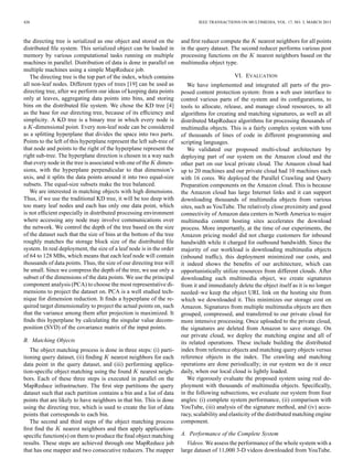 426 IEEE TRANSACTIONS ON MULTIMEDIA, VOL. 17, NO. 3, MARCH 2015
the directing tree is serialized as one object and stored on the
distributed ﬁle system. This serialized object can be loaded in
memory by various computational tasks running on multiple
machines in parallel. Distribution of data is done in parallel on
multiple machines using a simple MapReduce job.
The directing tree is the top part of the index, which contains
all non-leaf nodes. Different types of trees [19] can be used as
directing tree, after we perform our ideas of keeping data points
only at leaves, aggregating data points into bins, and storing
bins on the distributed ﬁle system. We chose the KD tree [4]
as the base for our directing tree, because of its efﬁciency and
simplicity. A KD tree is a binary tree in which every node is
a -dimensional point. Every non-leaf node can be considered
as a splitting hyperplane that divides the space into two parts.
Points to the left of this hyperplane represent the left sub-tree of
that node and points to the right of the hyperplane represent the
right sub-tree. The hyperplane direction is chosen in a way such
that every node in the tree is associated with one of the dimen-
sions, with the hyperplane perpendicular to that dimension’s
axis, and it splits the data points around it into two equal-size
subsets. The equal-size subsets make the tree balanced.
We are interested in matching objects with high dimensions.
Thus, if we use the traditional KD tree, it will be too deep with
too many leaf nodes and each has only one data point, which
is not efﬁcient especially in distributed processing environment
where accessing any node may involve communications over
the network. We control the depth of the tree based on the size
of the dataset such that the size of bins at the bottom of the tree
roughly matches the storage block size of the distributed ﬁle
system. In real deployment, the size of a leaf node is in the order
of 64 to 128 MBs, which means that each leaf node will contain
thousands of data points. Thus, the size of our directing tree will
be small. Since we compress the depth of the tree, we use only a
subset of the dimensions of the data points. We use the principal
component analysis (PCA) to choose the most representative di-
mensions to project the dataset on. PCA is a well studied tech-
nique for dimension reduction. It ﬁnds a hyperplane of the re-
quired target dimensionality to project the actual points on, such
that the variance among them after projection is maximized. It
ﬁnds this hyperplane by calculating the singular value decom-
position (SVD) of the covariance matrix of the input points.
B. Matching Objects
The object matching process is done in three steps: (i) parti-
tioning query dataset, (ii) ﬁnding nearest neighbors for each
data point in the query dataset, and (iii) performing applica-
tion-speciﬁc object matching using the found nearest neigh-
bors. Each of these three steps is executed in parallel on the
MapReduce infrastructure. The ﬁrst step partitions the query
dataset such that each partition contains a bin and a list of data
points that are likely to have neighbors in that bin. This is done
using the directing tree, which is used to create the list of data
points that corresponds to each bin.
The second and third steps of the object matching process
ﬁrst ﬁnd the nearest neighbors and then apply application-
speciﬁc function(s) on them to produce the ﬁnal object matching
results. These steps are achieved through one MapReduce job
that has one mapper and two consecutive reducers. The mapper
and ﬁrst reducer compute the nearest neighbors for all points
in the query dataset. The second reducer performs various post
processing functions on the nearest neighbors based on the
multimedia object type.
VI. EVALUATION
We have implemented and integrated all parts of the pro-
posed content protection system: from a web user interface to
control various parts of the system and its conﬁgurations, to
tools to allocate, release, and manage cloud resources, to all
algorithms for creating and matching signatures, as well as all
distributed MapReduce algorithms for processing thousands of
multimedia objects. This is a fairly complex system with tens
of thousands of lines of code in different programming and
scripting languages.
We validated our proposed multi-cloud architecture by
deploying part of our system on the Amazon cloud and the
other part on our local private cloud. The Amazon cloud had
up to 20 machines and our private cloud had 10 machines each
with 16 cores. We deployed the Parallel Crawling and Query
Preparation components on the Amazon cloud. This is because
the Amazon cloud has large Internet links and it can support
downloading thousands of multimedia objects from various
sites, such as YouTube. The relatively close proximity and good
connectivity of Amazon data centers in North America to major
multimedia content hosting sites accelerates the download
process. More importantly, at the time of our experiments, the
Amazon pricing model did not charge customers for inbound
bandwidth while it charged for outbound bandwidth. Since the
majority of our workload is downloading multimedia objects
(inbound trafﬁc), this deployment minimized our costs, and
it indeed shows the beneﬁts of our architecture, which can
opportunistically utilize resources from different clouds. After
downloading each multimedia object, we create signatures
from it and immediately delete the object itself as it is no longer
needed–we keep the object URL link on the hosting site from
which we downloaded it. This minimizes our storage cost on
Amazon. Signatures from multiple multimedia objects are then
grouped, compressed, and transferred to our private cloud for
more intensive processing. Once uploaded to the private cloud,
the signatures are deleted from Amazon to save storage. On
our private cloud, we deploy the matching engine and all of
its related operations. These include building the distributed
index from reference objects and matching query objects versus
reference objects in the index. The crawling and matching
operations are done periodically; in our system we do it once
daily, when our local cloud is lightly loaded.
We rigorously evaluate the proposed system using real de-
ployment with thousands of multimedia objects. Speciﬁcally,
in the following subsections, we evaluate our system from four
angles: (i) complete system performance, (ii) comparison with
YouTube, (iii) analysis of the signature method, and (iv) accu-
racy, scalability and elasticity of the distributed matching engine
component.
A. Performance of the Complete System
Videos. We assess the performance of the whole system with a
large dataset of 11,000 3-D videos downloaded from YouTube.
 