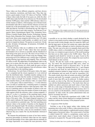 HEFEEDA et al.: CLOUD-BASED MULTIMEDIA CONTENT PROTECTION SYSTEM 427
These videos are from different categories, and have diverse
sizes, durations, resolutions, and frame rates. Thus, they rep-
resent a good sample of most 3-D videos on YouTube. 10,000
of these videos make the bulk of our query set, while the other
1,000 videos make the bulk of our reference set. We downloaded
both the 10,000 query videos and the 1,000 reference videos in a
similar manner as follows, while keeping a list of all previously
downloaded video IDs to ensure that the reference set does not
include any of the downloaded query videos. First, we used the
APIs provided by YouTube to download the top 100 videos in
terms of view count in each video category. YouTube has 22 cat-
egories: Music, Entertainment, Sports, Film, Animation, News,
Politics, Comedy, People, Blogs, Science, Technology, Gaming,
Howto, Style, Education, Pets, Animals, Autos, Vehicle, Travel,
and Events. Since some categories did not have any 3-D videos
and some of them had a small number, we added a set of seed
queries to expand our dataset. The queries we used were: 3d side
by side, 3d trailer, 3d landscape, 3d animation, 3d football, 3d
gaming and 3d ads.
For the reference video set, in addition to the 1,000 down-
loaded videos, we used 14 other videos that were manually
downloaded to be as diverse as possible and the likelihood of
them being in the query set is low. We chose 10 out of these 14
videos and manipulated each of them using the video
processing tool in ﬁve different ways: cutting clips or segments,
scaling, blurring, logo insertion, and cropping. Thus, we created
50 videos in total. We added these 50 manipulated videos to the
query set to ensure that the query set has matches to some of
the videos in the reference set, which made the query set have
10,050 videos. We created signatures from all reference videos
and inserted them in the matching engine.
Methodology. For each frame of the query videos, the signa-
ture is computed and the closest signatures to it are retrieved
from the distributed index. Candidate matches undergo an ad-
ditional step to ensure that the number of matching frames in
the two videos is enough. For example, if frame in the query
video matches frame in the reference video, we expect frame
in the query video to match frame in the reference
video. In order to consider this, a matching matrix is computed
for each pair of candidate reference video and query video. The
size of a matching matrix is the number of frames in the con-
sidered reference video times the number of frames in the query
video against which the reference video is being compared. A
value of 1 in the position of the matching matrix means
that the th frame of the reference video has matched the th
frame of the query video. The longest diagonal sequence of 1s
in this matrix indicates the largest number of matching frames
and is considered as a potential copy. The ﬁnal matching score
between videos is the number of matches on the diagonal di-
vided by the diagonal length. We introduce a threshold param-
eter to decide whether two videos match. If two videos have
a matching score less than , they are not considered a match;
otherwise they are a match. We vary the threshold between 0
and 1.0.
We measure the performance in terms of two basic metrics:
precision (percentage of returned videos that are true copies)
and recall (percentage of true video copies that are returned). In
this large experiment, we compute the exact precision, which
Fig. 3. Performance of the complete system for 3-D video copy protection on
more than 11,000 3-D videos. (a) Precision-recall curve. (b) Precision and recall
versus threshold .
is possible as we can check whether a match declared by the
system is a true match or not by watching the videos. Computing
the exact recall is tricky though, since we cannot be 100% sure
that the large query set does not contain any copies other than
the added 50 videos, although we tried to minimize this possi-
bility. The only way to be sure is to manually check each of the
10,000 videos, which is a formidable task. To partially mitigate
this issue, we compute an approximation of the recall assuming
that there are no other copies in the 10,000 videos. Thus, the
computed recall should be viewed as an upper bound on the
achievable recall of our system. We compute the exact recall on
small datasets in later sections.
Results. We plot the results of this experiment in Fig. 3.
Fig. 3(a) shows the precision-recall (PR) curve, where we
plot the approximate recall as discussed above. To get this
PR curve, we change the threshold from 0 to 1, and compute
the precision and recall for each threshold. PR curves are a
standard evaluation method in image retrieval, as they contain
rich information and can easily be read by researchers [18].
The results clearly show that our system can achieve both high
precision and recall. For example, a precision of 100% with a
recall of more than 80% can be achieved. To further analyze
the results, we show in Fig. 3(b), how the precision and recall
vary with the threshold parameter . The results show that our
method can achieve precision and recall values of more than
80% for a wide range of thresholds from 0.6 to 1. This means
that our system does not only provide high accuracy, but it is
not very sensitive to the threshold , which is an internal system
parameter. In other words, the system administrator does not
need to accurately ﬁne tune .
In summary, this large-scale experiment with 11,000+ 3-D
videos and the whole system deployed on multiple distributed
machines conﬁrms the accuracy of the proposed system.
B. Comparison With YouTube
YouTube is one of the largest online video sharing and
streaming sites in the world. It offers a video protection service
to its customers, which employs a sophisticated system to detect
illegal copies of protected videos. The system used in YouTube
is called Content ID,2 which is a proprietary system and we
cannot know much details about it beyond what YouTube
disclosed in its patent [9]. The goal of this subsection is not to
2[Online] Available: http://www.youtube.com/yt/copyright/
 