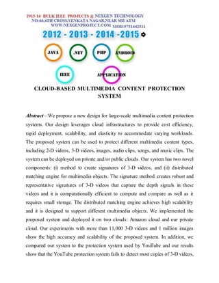 CLOUD-BASED MULTIMEDIA CONTENT PROTECTION
SYSTEM
Abstract—We propose a new design for large-scale multimedia content protection
systems. Our design leverages cloud infrastructures to provide cost efficiency,
rapid deployment, scalability, and elasticity to accommodate varying workloads.
The proposed system can be used to protect different multimedia content types,
including 2-D videos, 3-D videos, images, audio clips, songs, and music clips. The
system can be deployed on private and/or public clouds. Our system has two novel
components: (i) method to create signatures of 3-D videos, and (ii) distributed
matching engine for multimedia objects. The signature method creates robust and
representative signatures of 3-D videos that capture the depth signals in these
videos and it is computationally efficient to compute and compare as well as it
requires small storage. The distributed matching engine achieves high scalability
and it is designed to support different multimedia objects. We implemented the
proposed system and deployed it on two clouds: Amazon cloud and our private
cloud. Our experiments with more than 11,000 3-D videos and 1 million images
show the high accuracy and scalability of the proposed system. In addition, we
compared our system to the protection system used by YouTube and our results
show that the YouTube protection system fails to detect most copies of 3-D videos,
 