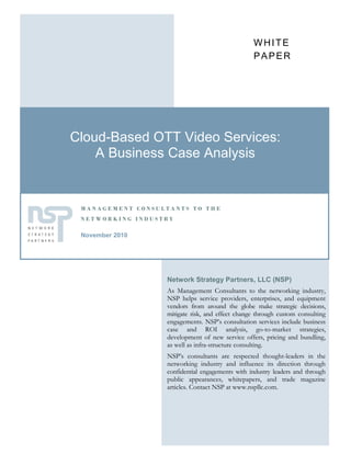 WHITE
                                                 PAPER




Cloud-Based OTT Video Services:
    A Business Case Analysis


 MANAGEMENT CONSULTANTS TO THE
 NETWORKING INDUSTRY

 November 2010




                  Network Strategy Partners, LLC (NSP)
                  As Management Consultants to the networking industry,
                  NSP helps service providers, enterprises, and equipment
                  vendors from around the globe make strategic decisions,
                  mitigate risk, and effect change through custom consulting
                  engagements. NSP’s consultation services include business
                  case and ROI analysis, go-to-market strategies,
                  development of new service offers, pricing and bundling,
                  as well as infra-structure consulting.
                  NSP’s consultants are respected thought-leaders in the
                  networking industry and influence its direction through
                  confidential engagements with industry leaders and through
                  public appearances, whitepapers, and trade magazine
                  articles. Contact NSP at www.nspllc.com.
 
