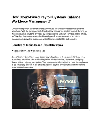 How Cloud-Based Payroll Systems Enhance
Workforce Management?
Cloud-based payroll systems have revolutionized the way businesses manage their
workforce. With the advancement of technology, companies are increasingly turning to
these innovative solutions provided by companies like Wilspun Services. In this article,
we'll explore the various ways cloud-based payroll systems enhance workforce
management, providing businesses with efficiency, scalability, and security.
Benefits of Cloud-Based Payroll Systems
Accessibility and Convenience
One of the key benefits of cloud-based payroll systems is the accessibility they offer.
Authorized personnel can access the payroll system anytime, anywhere, using any
device with an internet connection. This convenience eliminates the need for employees
to be physically present in the office to process payroll, providing flexibility for remote
work and business travel.
 