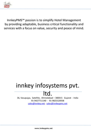 36, Vasupujya, Satellite, Ahmedabad – 380015 Gujarat - India
91-9427711140 - 91-9825520938
sales@innkey.net; sales@innkeypms.net
InnkeyPMS™ passion is to simplify Hotel Management
by providing adaptable, business critical functionality and
services with a focus on value, security and peace of mind.
www.innkeypms.net
innkey infosystems pvt.
ltd.
 