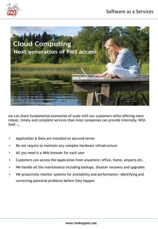 • Application & Data are installed on secured server
• Do not require to maintain any complex hardware infrastructure
• All you need is a Web browser for each user
• Customers can access the application from anywhere: office, home, airports etc.
• We handle all the maintenance including backups, disaster recovery and upgrades
• We proactively monitor systems for availability and performance--identifying and
correcting potential problems before they happen
www.innkeypms.net
Software as a Services
we can share fundamental economies of scale with our customers while offering more
robust, timely and complete services than most companies can provide internally. With
SaaS ….
 