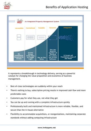 Benefits of Application Hosting
It represents a breakthrough in technology delivery, serving as a powerful
catalyst for changing the value proposition and economics of business
management.
• Best-of-class technologies are suddenly within your reach
• There's nothing to buy, subscription pricing results in improved cash flow and more
predictable costs
• Customers pay for what they use, not what they get
• You can be up and running with a complete infrastructure quickly
• Professionally built and maintained infrastructure is more reliable, flexible, and
secure than the in-house alternative
• Flexibility to accommodate acquisitions, or reorganizations, maintaining corporate
standards without adding computing infrastructure
www.innkeypms.net
 