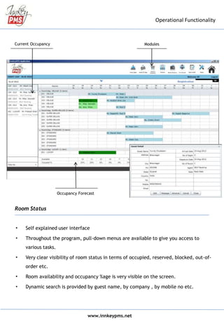 www.innkeypms.net
Operational Functionality
• Self explained user interface
• Throughout the program, pull-down menus are available to give you access to
various tasks.
• Very clear visibility of room status in terms of occupied, reserved, blocked, out-of-
order etc.
• Room availability and occupancy %age is very visible on the screen.
• Dynamic search is provided by guest name, by company , by mobile no etc.
ModulesCurrent Occupancy
Occupancy Forecast
Room Status
 