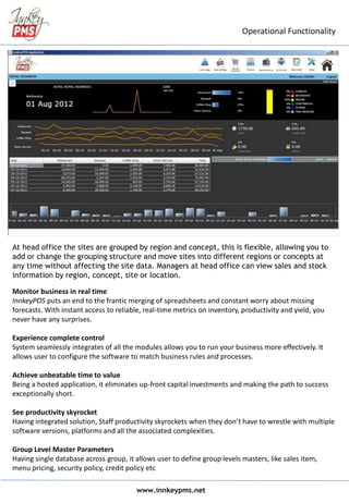 At head office the sites are grouped by region and concept, this is flexible, allowing you to
add or change the grouping structure and move sites into different regions or concepts at
any time without affecting the site data. Managers at head office can view sales and stock
information by region, concept, site or location.
Monitor business in real time
InnkeyPOS puts an end to the frantic merging of spreadsheets and constant worry about missing
forecasts. With instant access to reliable, real-time metrics on inventory, productivity and yield, you
never have any surprises.
Experience complete control
System seamlessly integrates of all the modules allows you to run your business more effectively. It
allows user to configure the software to match business rules and processes.
Achieve unbeatable time to value
Being a hosted application, it eliminates up-front capital investments and making the path to success
exceptionally short.
See productivity skyrocket
Having integrated solution, Staff productivity skyrockets when they don’t have to wrestle with multiple
software versions, platforms and all the associated complexities.
Group Level Master Parameters
Having single database across group, it allows user to define group levels masters, like sales item,
menu pricing, security policy, credit policy etc
www.innkeypms.net
Operational Functionality
 