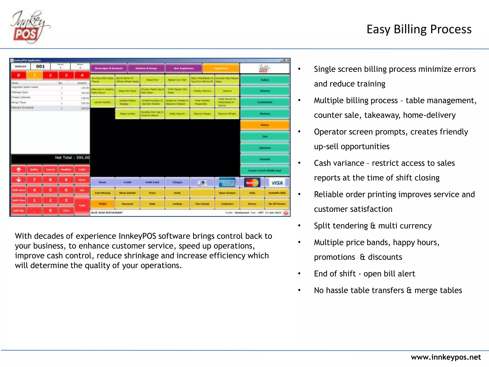 www.innkeypos.net
With decades of experience InnkeyPOS software brings control back to
your business, to enhance customer service, speed up operations,
improve cash control, reduce shrinkage and increase efficiency which
will determine the quality of your operations.
Easy Billing Process
• Single screen billing process minimize errors
and reduce training
• Multiple billing process – table management,
counter sale, takeaway, home-delivery
• Operator screen prompts, creates friendly
up-sell opportunities
• Cash variance – restrict access to sales
reports at the time of shift closing
• Reliable order printing improves service and
customer satisfaction
• Split tendering & multi currency
• Multiple price bands, happy hours,
promotions & discounts
• End of shift - open bill alert
• No hassle table transfers & merge tables
 