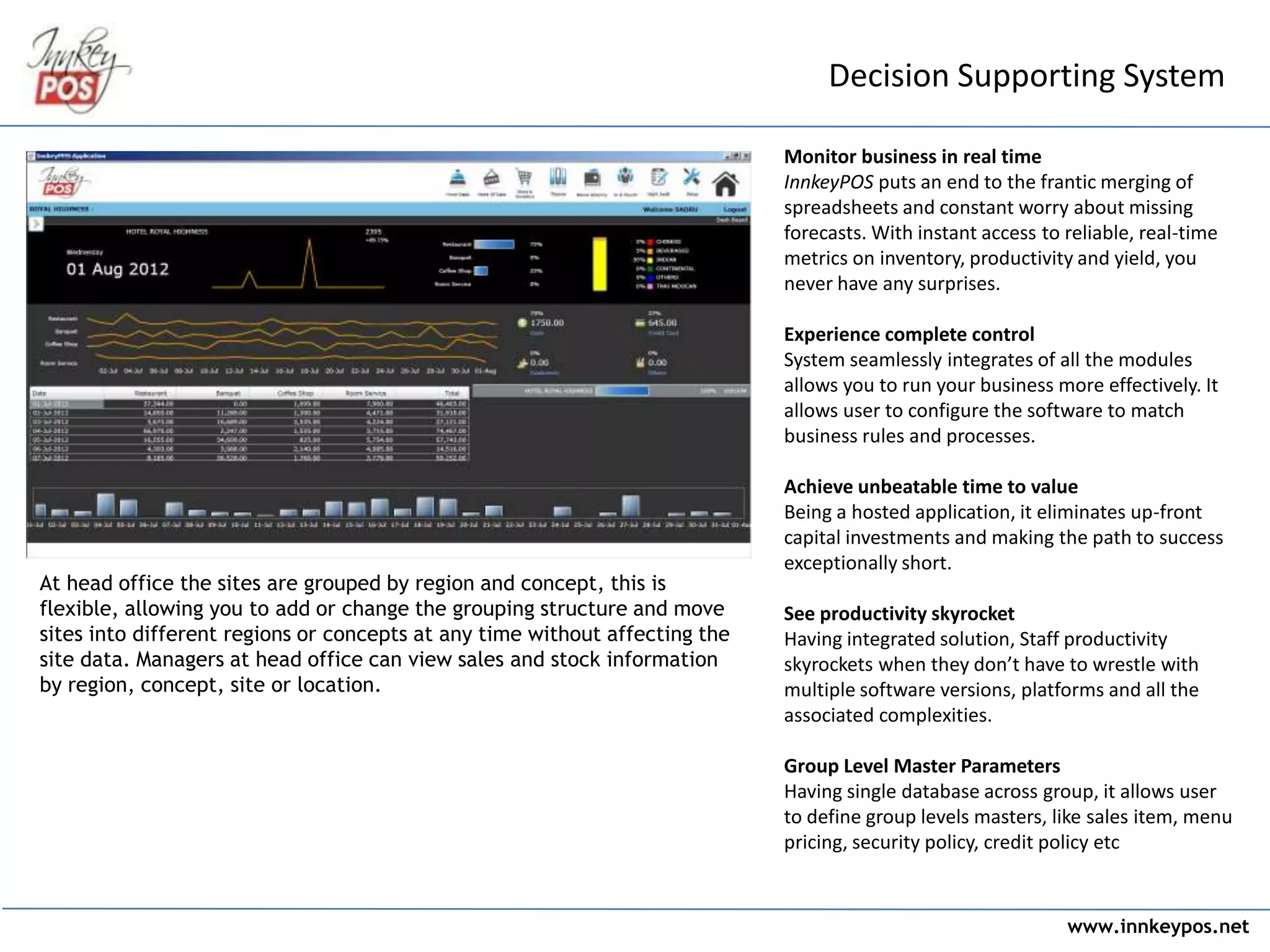 www.innkeypos.net
Decision Supporting System
At head office the sites are grouped by region and concept, this is
flexible, allowing you to add or change the grouping structure and move
sites into different regions or concepts at any time without affecting the
site data. Managers at head office can view sales and stock information
by region, concept, site or location.
Monitor business in real time
InnkeyPOS puts an end to the frantic merging of
spreadsheets and constant worry about missing
forecasts. With instant access to reliable, real-time
metrics on inventory, productivity and yield, you
never have any surprises.
Experience complete control
System seamlessly integrates of all the modules
allows you to run your business more effectively. It
allows user to configure the software to match
business rules and processes.
Achieve unbeatable time to value
Being a hosted application, it eliminates up-front
capital investments and making the path to success
exceptionally short.
See productivity skyrocket
Having integrated solution, Staff productivity
skyrockets when they don’t have to wrestle with
multiple software versions, platforms and all the
associated complexities.
Group Level Master Parameters
Having single database across group, it allows user
to define group levels masters, like sales item, menu
pricing, security policy, credit policy etc
 