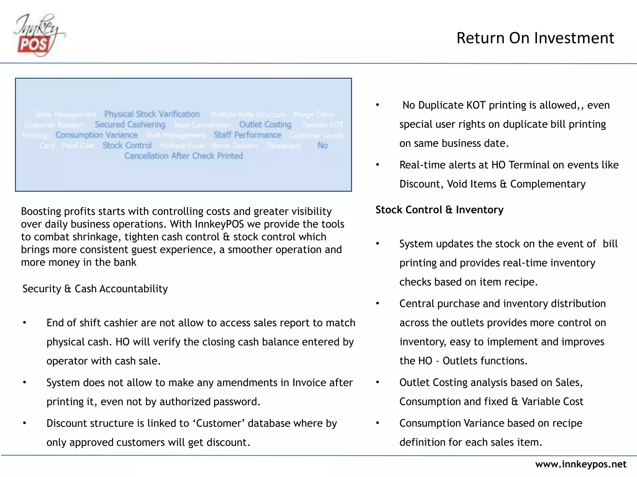 www.innkeypos.net
• No Duplicate KOT printing is allowed,, even
special user rights on duplicate bill printing
on same business date.
• Real-time alerts at HO Terminal on events like
Discount, Void Items & Complementary
Stock Control & Inventory
• System updates the stock on the event of bill
printing and provides real-time inventory
checks based on item recipe.
• Central purchase and inventory distribution
across the outlets provides more control on
inventory, easy to implement and improves
the HO – Outlets functions.
• Outlet Costing analysis based on Sales,
Consumption and fixed & Variable Cost
• Consumption Variance based on recipe
definition for each sales item.
Return On Investment
Boosting profits starts with controlling costs and greater visibility
over daily business operations. With InnkeyPOS we provide the tools
to combat shrinkage, tighten cash control & stock control which
brings more consistent guest experience, a smoother operation and
more money in the bank
Security & Cash Accountability
• End of shift cashier are not allow to access sales report to match
physical cash. HO will verify the closing cash balance entered by
operator with cash sale.
• System does not allow to make any amendments in Invoice after
printing it, even not by authorized password.
• Discount structure is linked to ‘Customer’ database where by
only approved customers will get discount.
 