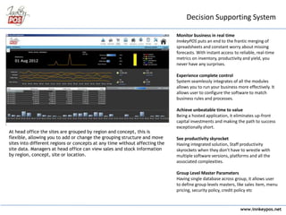 www.innkeypos.net
Decision Supporting System
At head office the sites are grouped by region and concept, this is
flexible, allowing you to add or change the grouping structure and move
sites into different regions or concepts at any time without affecting the
site data. Managers at head office can view sales and stock information
by region, concept, site or location.
Monitor business in real time
InnkeyPOS puts an end to the frantic merging of
spreadsheets and constant worry about missing
forecasts. With instant access to reliable, real-time
metrics on inventory, productivity and yield, you
never have any surprises.
Experience complete control
System seamlessly integrates of all the modules
allows you to run your business more effectively. It
allows user to configure the software to match
business rules and processes.
Achieve unbeatable time to value
Being a hosted application, it eliminates up-front
capital investments and making the path to success
exceptionally short.
See productivity skyrocket
Having integrated solution, Staff productivity
skyrockets when they don’t have to wrestle with
multiple software versions, platforms and all the
associated complexities.
Group Level Master Parameters
Having single database across group, it allows user
to define group levels masters, like sales item, menu
pricing, security policy, credit policy etc
 