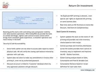 www.innkeypos.net
• No Duplicate KOT printing is allowed,, even
special user rights on duplicate bill printing
on same business date.
• Real-time alerts at HO Terminal on events like
Discount, Void Items & Complementary
Stock Control & Inventory
• System updates the stock on the event of bill
printing and provides real-time inventory
checks based on item recipe.
• Central purchase and inventory distribution
across the outlets provides more control on
inventory, easy to implement and improves
the HO – Outlets functions.
• Outlet Costing analysis based on Sales,
Consumption and fixed & Variable Cost
• Consumption Variance based on recipe
definition for each sales item.
Return On Investment
Boosting profits starts with controlling costs and greater visibility
over daily business operations. With InnkeyPOS we provide the tools
to combat shrinkage, tighten cash control & stock control which
brings more consistent guest experience, a smoother operation and
more money in the bank
Security & Cash Accountability
• End of shift cashier are not allow to access sales report to match
physical cash. HO will verify the closing cash balance entered by
operator with cash sale.
• System does not allow to make any amendments in Invoice after
printing it, even not by authorized password.
• Discount structure is linked to ‘Customer’ database where by
only approved customers will get discount.
 